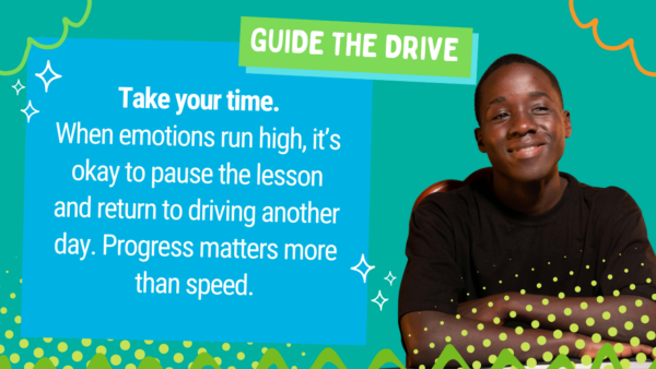 Image of teen with text: Take your time. When emotions run high, it’s okay to pause the lesson and return to driving another day. Progress matters more than speed.
